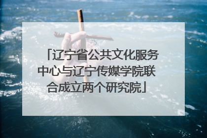 辽宁省公共文化服务中心与辽宁传媒学院联合成立两个研究院