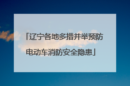 辽宁各地多措并举预防电动车消防安全隐患