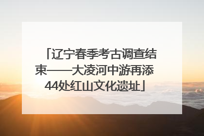 辽宁春季考古调查结束——大凌河中游再添44处红山文化遗址