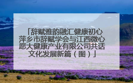 辞赋雅韵融汇健康初心 萍乡市辞赋学会与江西微心愿大健康产业有限公司共话文化发展新篇（图）