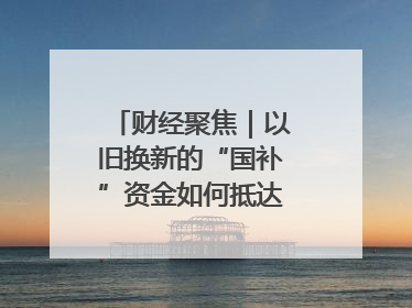 财经聚焦｜以旧换新的“国补”资金如何抵达消费者？