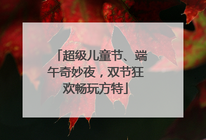 超级儿童节、端午奇妙夜，双节狂欢畅玩方特