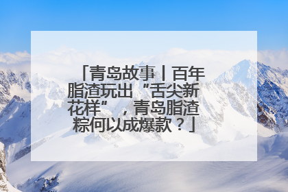 青岛故事丨百年脂渣玩出“舌尖新花样”，青岛脂渣粽何以成爆款？