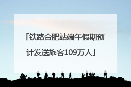 铁路合肥站端午假期预计发送旅客109万人