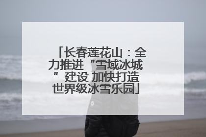 长春莲花山：全力推进“雪域冰城”建设 加快打造世界级冰雪乐园