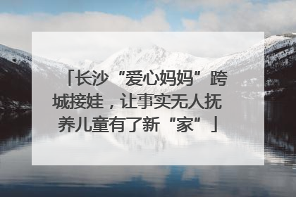 长沙“爱心妈妈”跨城接娃，让事实无人抚养儿童有了新“家”