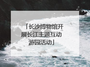 长沙博物馆开展长江主题互动游园活动