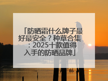 防晒霜什么牌子最好最安全？种草合集：2025十款值得入手的防晒品牌