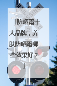 防晒霜十大品牌，养肤防晒霜哪些效果好？