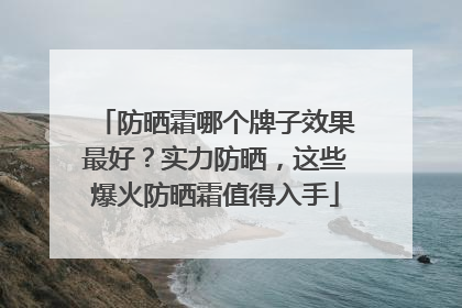 防晒霜哪个牌子效果最好？实力防晒，这些爆火防晒霜值得入手