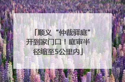 顺义“仲裁驿庭”开到家门口！庭审半径缩至5公里内