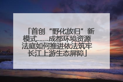 首创“野化放归”新模式……成都环境资源法庭如何推进依法筑牢长江上游生态屏障