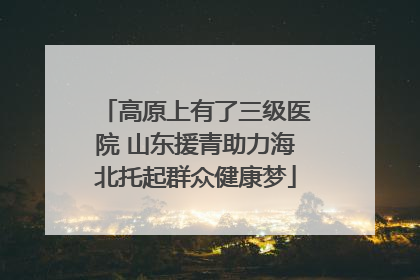 高原上有了三级医院 山东援青助力海北托起群众健康梦