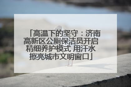 高温下的坚守：济南高新区公厕保洁员开启精细养护模式 用汗水擦亮城市文明窗口