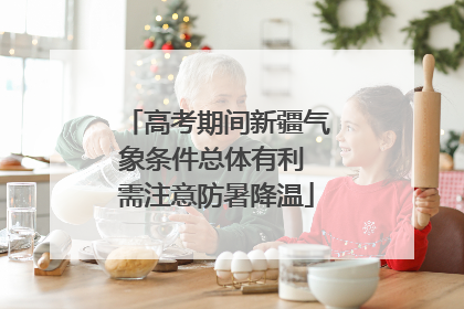高考期间新疆气象条件总体有利 需注意防暑降温
