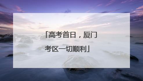 高考首日，厦门考区一切顺利