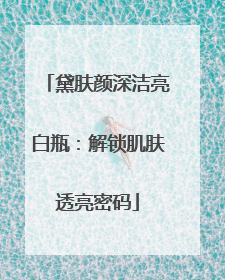 黛肤颜深洁亮白瓶：解锁肌肤透亮密码