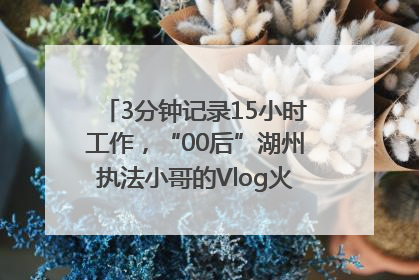 3分钟记录15小时工作，“00后”湖州执法小哥的Vlog火了，还被网友点赞