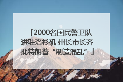 2000名国民警卫队进驻洛杉矶 州长市长齐批特朗普“制造混乱”