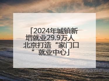 2024年城镇新增就业29.9万人 北京打造“家门口”就业中心