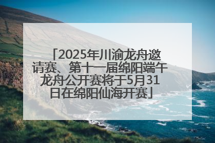 2025年川渝龙舟邀请赛、第十一届绵阳端午龙舟公开赛将于5月31日在绵阳仙海开赛