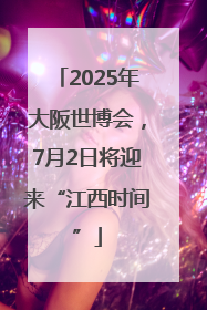 2025年大阪世博会，7月2日将迎来“江西时间”