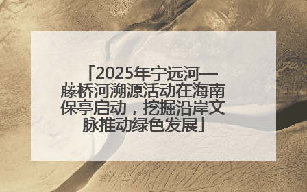 2025年宁远河—藤桥河溯源活动在海南保亭启动，挖掘沿岸文脉推动绿色发展