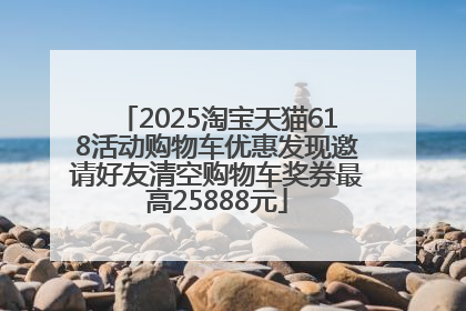 2025淘宝天猫618活动购物车优惠发现邀请好友清空购物车奖券最高25888元