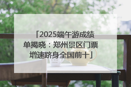 2025端午游成绩单揭晓：郑州景区门票增速跻身全国前十