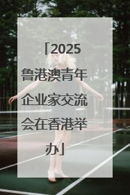 2025鲁港澳青年企业家交流会在香港举办