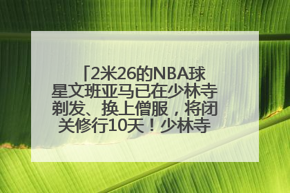 2米26的NBA球星文班亚马已在少林寺剃发、换上僧服，将闭关修行10天！少林寺回应：人在寺里