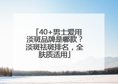 40+男士爱用淡斑品牌是哪款？淡斑祛斑排名，全肤质适用