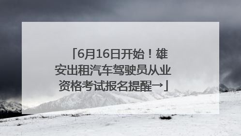 6月16日开始！雄安出租汽车驾驶员从业资格考试报名提醒→