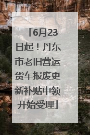6月23日起！丹东市老旧营运货车报废更新补贴申领开始受理