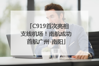 C919首次亮相支线机场！南航成功首航广州-南阳